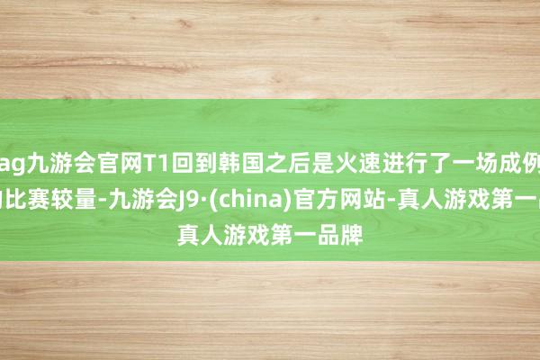 ag九游会官网T1回到韩国之后是火速进行了一场成例赛的比赛较量-九游会J9·(china)官方网站-真人游戏第一品牌