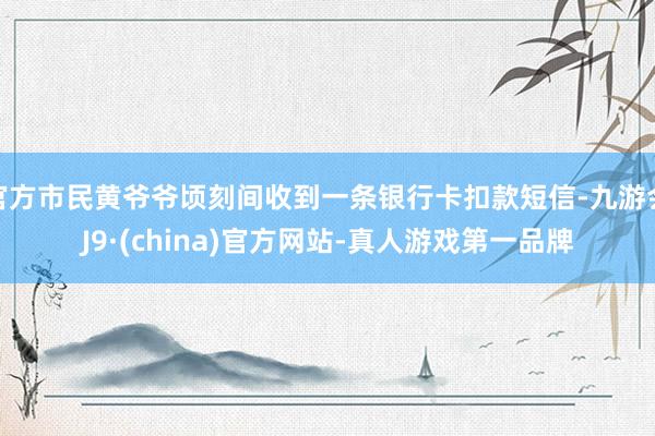 官方市民黄爷爷顷刻间收到一条银行卡扣款短信-九游会J9·(china)官方网站-真人游戏第一品牌