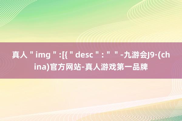 真人＂img＂:[{＂desc＂:＂＂-九游会J9·(china)官方网站-真人游戏第一品牌