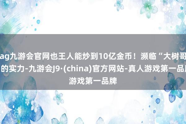 ag九游会官网也王人能炒到10亿金币！濒临“大树哥”的实力-九游会J9·(china)官方网站-真人游戏第一品牌