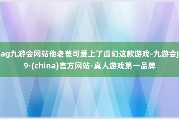 ag九游会网站他老爸可爱上了虚幻这款游戏-九游会J9·(china)官方网站-真人游戏第一品牌