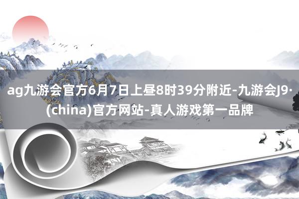 ag九游会官方6月7日上昼8时39分附近-九游会J9·(china)官方网站-真人游戏第一品牌