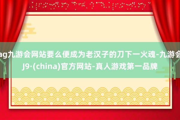 ag九游会网站要么便成为老汉子的刀下一火魂-九游会J9·(china)官方网站-真人游戏第一品牌