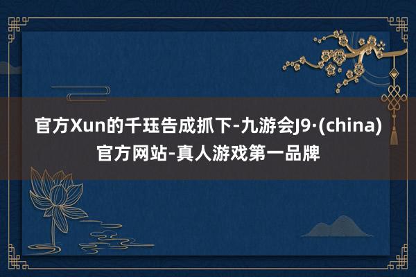 官方Xun的千珏告成抓下-九游会J9·(china)官方网站-真人游戏第一品牌