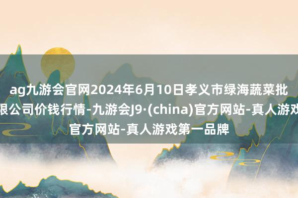 ag九游会官网2024年6月10日孝义市绿海蔬菜批发销售有限公司价钱行情-九游会J9·(china)官方网站-真人游戏第一品牌