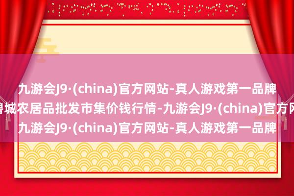 九游会J9·(china)官方网站-真人游戏第一品牌2024年6月10日天津碧城农居品批发市集价钱行情-九游会J9·(china)官方网站-真人游戏第一品牌