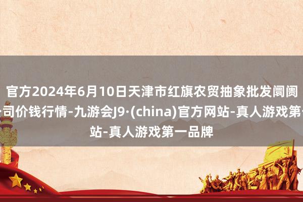 官方2024年6月10日天津市红旗农贸抽象批发阛阓有限公司价钱行情-九游会J9·(china)官方网站-真人游戏第一品牌