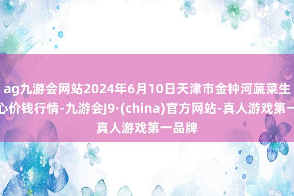 ag九游会网站2024年6月10日天津市金钟河蔬菜生意中心价钱行情-九游会J9·(china)官方网站-真人游戏第一品牌