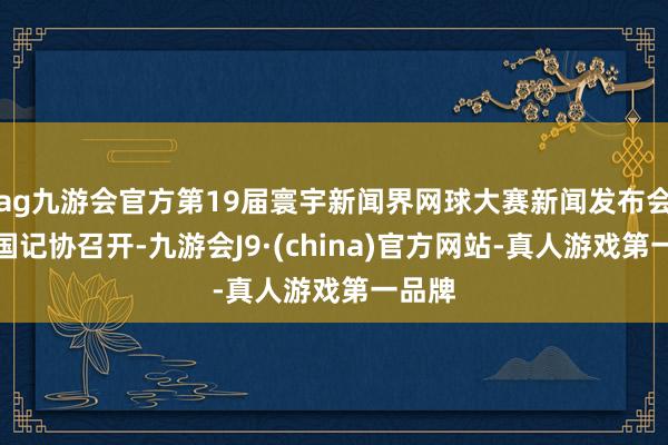 ag九游会官方第19届寰宇新闻界网球大赛新闻发布会在中国记协召开-九游会J9·(china)官方网站-真人游戏第一品牌