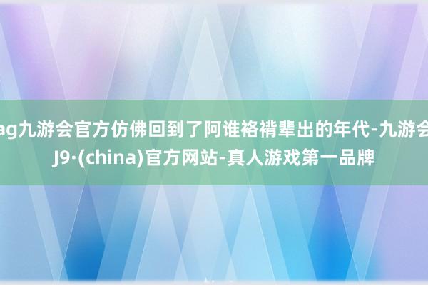 ag九游会官方仿佛回到了阿谁袼褙辈出的年代-九游会J9·(china)官方网站-真人游戏第一品牌