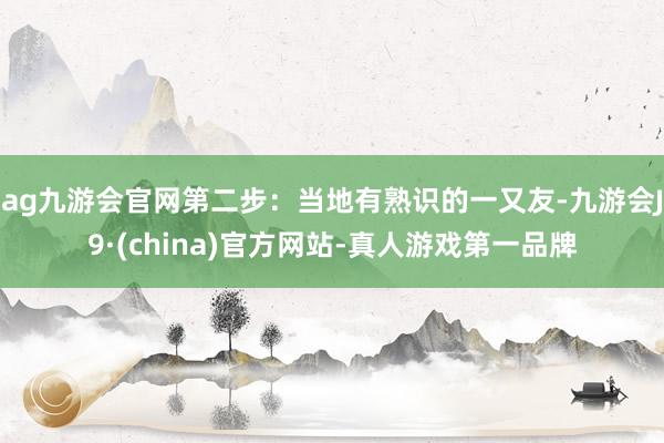 ag九游会官网第二步：当地有熟识的一又友-九游会J9·(china)官方网站-真人游戏第一品牌