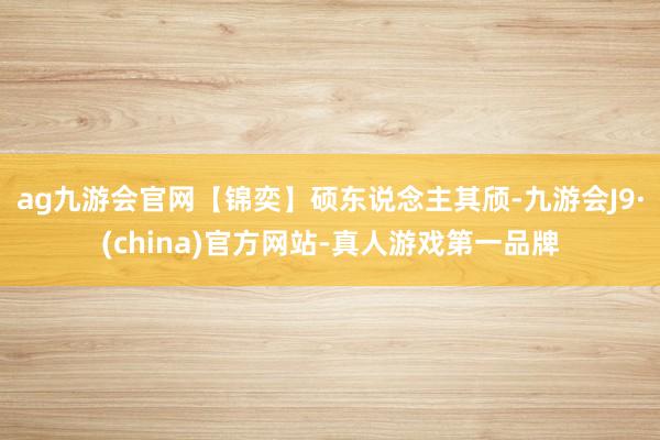 ag九游会官网【锦奕】硕东说念主其颀-九游会J9·(china)官方网站-真人游戏第一品牌