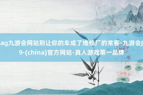 ag九游会网站别让你的车成了维修厂的常客-九游会J9·(china)官方网站-真人游戏第一品牌