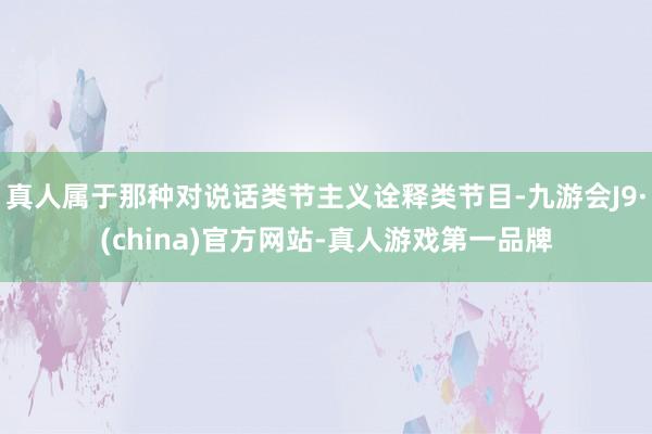 真人属于那种对说话类节主义诠释类节目-九游会J9·(china)官方网站-真人游戏第一品牌