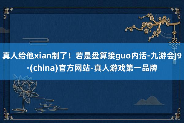 真人给他xian制了！若是盘算接guo内活-九游会J9·(china)官方网站-真人游戏第一品牌