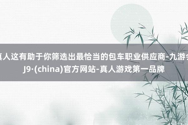 真人这有助于你筛选出最恰当的包车职业供应商-九游会J9·(china)官方网站-真人游戏第一品牌