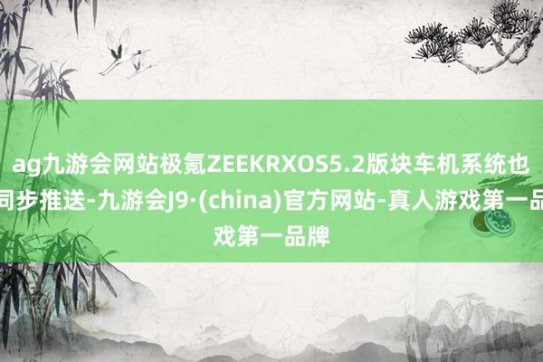 ag九游会网站极氪ZEEKRXOS5.2版块车机系统也将同步推送-九游会J9·(china)官方网站-真人游戏第一品牌