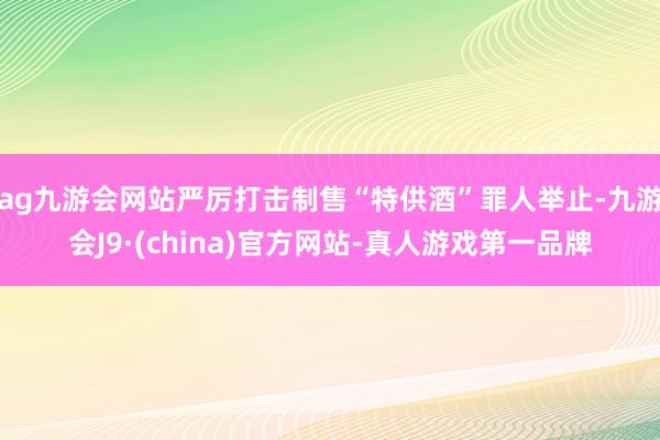 ag九游会网站严厉打击制售“特供酒”罪人举止-九游会J9·(china)官方网站-真人游戏第一品牌