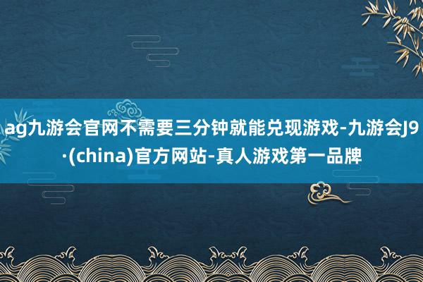 ag九游会官网不需要三分钟就能兑现游戏-九游会J9·(china)官方网站-真人游戏第一品牌