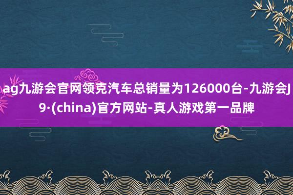 ag九游会官网领克汽车总销量为126000台-九游会J9·(china)官方网站-真人游戏第一品牌