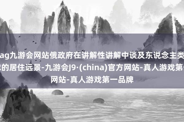 ag九游会网站俄政府在讲解性讲解中谈及东说念主类在月球的居住远景-九游会J9·(china)官方网站-真人游戏第一品牌