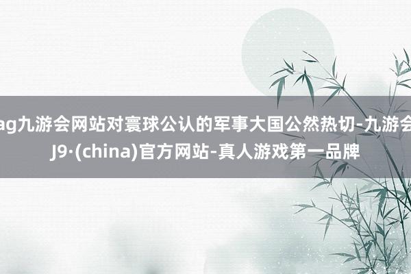 ag九游会网站对寰球公认的军事大国公然热切-九游会J9·(china)官方网站-真人游戏第一品牌