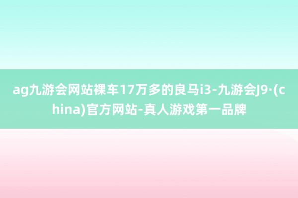 ag九游会网站裸车17万多的良马i3-九游会J9·(china)官方网站-真人游戏第一品牌