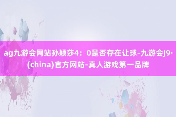 ag九游会网站孙颖莎4：0是否存在让球-九游会J9·(china)官方网站-真人游戏第一品牌