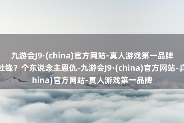 九游会J9·(china)官方网站-真人游戏第一品牌还说什么呢？说杜锋？个东说念主恩仇-九游会J9·(china)官方网站-真人游戏第一品牌