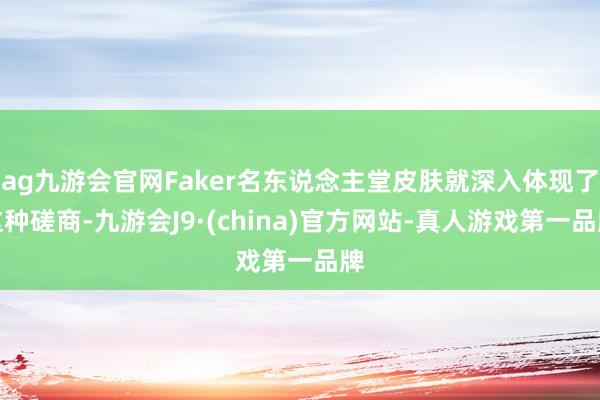 ag九游会官网Faker名东说念主堂皮肤就深入体现了这种磋商-九游会J9·(china)官方网站-真人游戏第一品牌