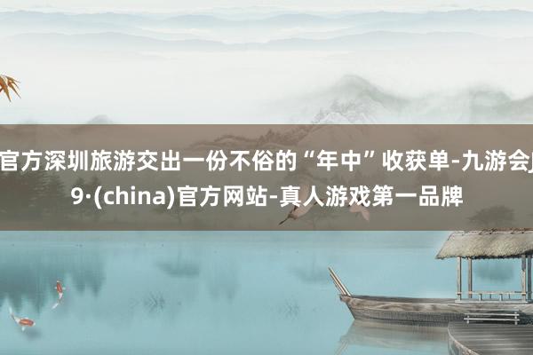 官方深圳旅游交出一份不俗的“年中”收获单-九游会J9·(china)官方网站-真人游戏第一品牌