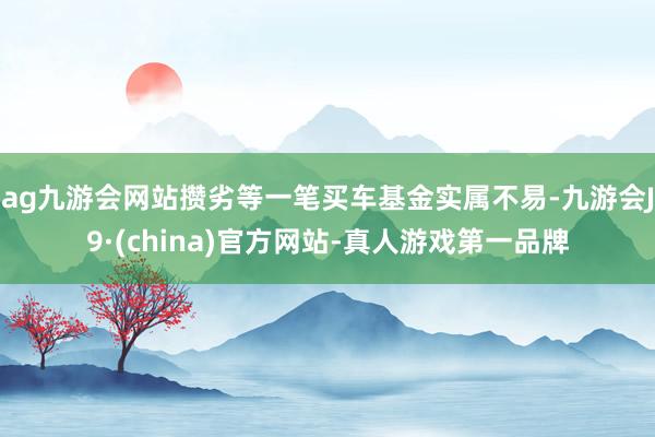 ag九游会网站攒劣等一笔买车基金实属不易-九游会J9·(china)官方网站-真人游戏第一品牌