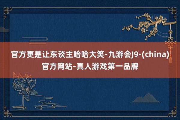 官方更是让东谈主哈哈大笑-九游会J9·(china)官方网站-真人游戏第一品牌