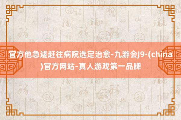 官方他急遽赶往病院选定治愈-九游会J9·(china)官方网站-真人游戏第一品牌