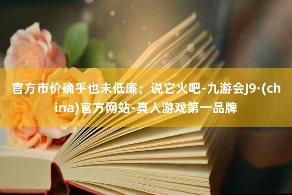 官方市价确乎也未低廉；说它火吧-九游会J9·(china)官方网站-真人游戏第一品牌