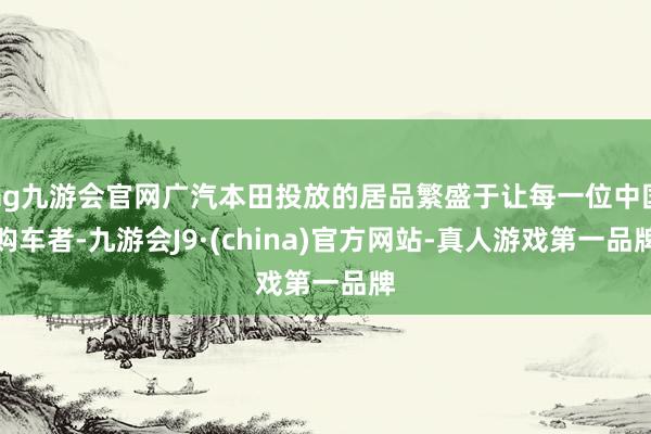 ag九游会官网广汽本田投放的居品繁盛于让每一位中国购车者-九游会J9·(china)官方网站-真人游戏第一品牌