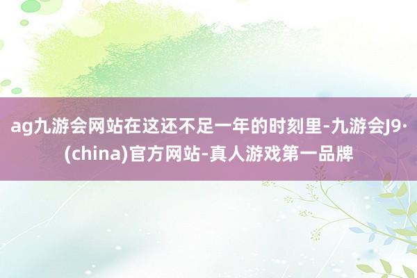 ag九游会网站在这还不足一年的时刻里-九游会J9·(china)官方网站-真人游戏第一品牌