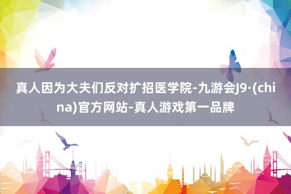 真人因为大夫们反对扩招医学院-九游会J9·(china)官方网站-真人游戏第一品牌