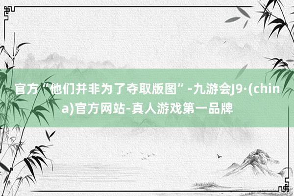 官方“他们并非为了夺取版图”-九游会J9·(china)官方网站-真人游戏第一品牌