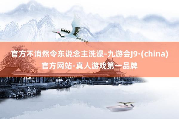 官方不消然令东说念主洗澡-九游会J9·(china)官方网站-真人游戏第一品牌