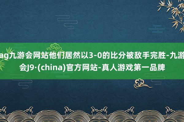 ag九游会网站他们居然以3-0的比分被敌手完胜-九游会J9·(china)官方网站-真人游戏第一品牌