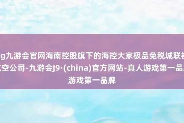 ag九游会官网海南控股旗下的海控大家极品免税城联袂航空公司-九游会J9·(china)官方网站-真人游戏第一品牌