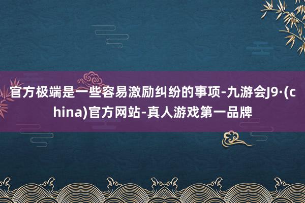 官方极端是一些容易激励纠纷的事项-九游会J9·(china)官方网站-真人游戏第一品牌