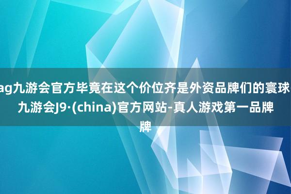 ag九游会官方毕竟在这个价位齐是外资品牌们的寰球-九游会J9·(china)官方网站-真人游戏第一品牌