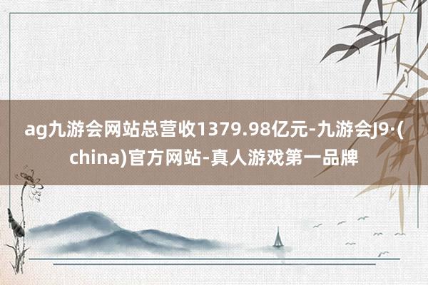 ag九游会网站总营收1379.98亿元-九游会J9·(china)官方网站-真人游戏第一品牌