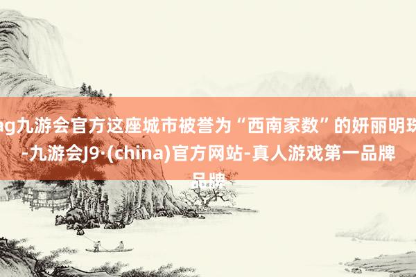 ag九游会官方这座城市被誉为“西南家数”的妍丽明珠-九游会J9·(china)官方网站-真人游戏第一品牌