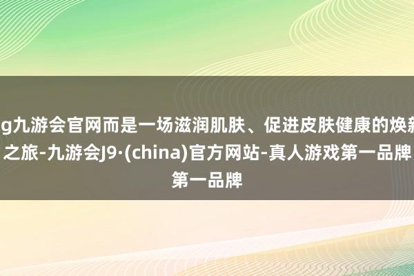 ag九游会官网而是一场滋润肌肤、促进皮肤健康的焕新之旅-九游会J9·(china)官方网站-真人游戏第一品牌