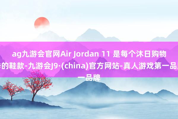 ag九游会官网Air Jordan 11 是每个沐日购物季的鞋款-九游会J9·(china)官方网站-真人游戏第一品牌