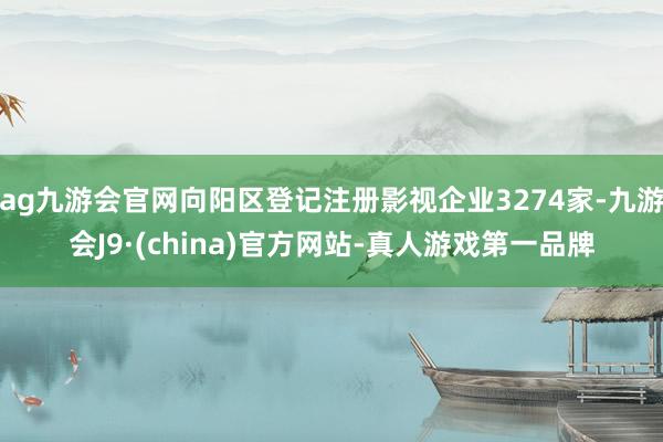 ag九游会官网向阳区登记注册影视企业3274家-九游会J9·(china)官方网站-真人游戏第一品牌