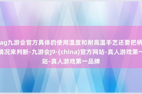 ag九游会官方具体的使用温度和耐高温手艺还要把柄本色情况来判断-九游会J9·(china)官方网站-真人游戏第一品牌